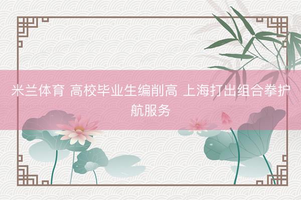 米兰体育 高校毕业生编削高 上海打出组合拳护航服务