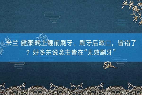 米兰 健康|晚上睡前刷牙、刷牙后漱口，皆错了？好多东说念主皆在“无效刷牙”